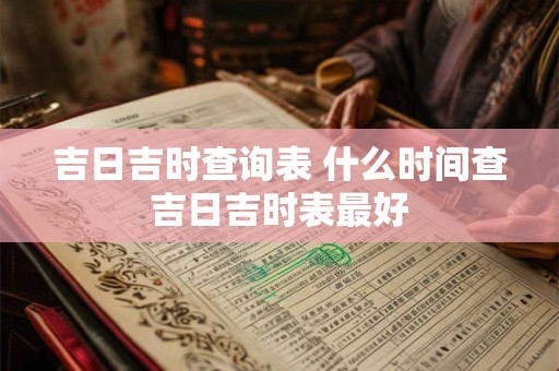 吉日吉时查询表 什么时间查吉日吉时表最好 吉日吉时查询表 什么时间查吉日吉时表最好