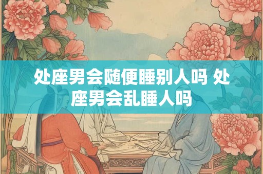 处座男会随便睡别人吗 处座男会乱睡人吗 处座男会随便睡别人吗 处座男会乱睡人吗