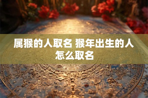 属猴的人取名 猴年出生的人怎么取名 属猴的人取名 猴年出生的人怎么取名