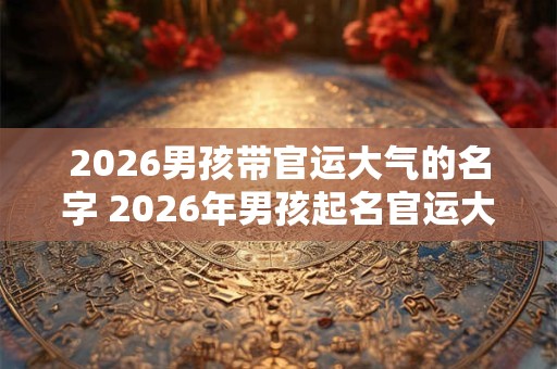 2026男孩带官运大气的名字 2026年男孩起名官运大气 2026男孩带官运大气的名字 2026年男孩起名官运大气