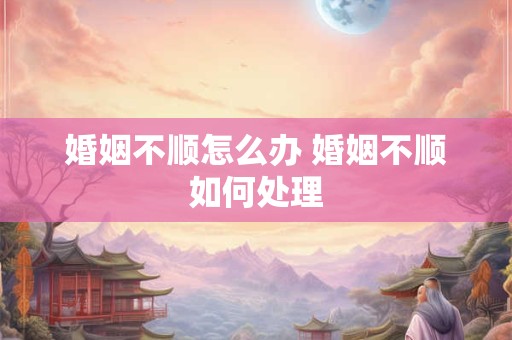 婚姻不顺怎么办 婚姻不顺如何处理 婚姻不顺怎么办 婚姻不顺如何处理
