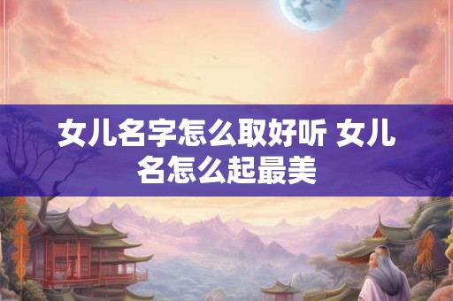 女儿名字怎么取好听 女儿名怎么起最美