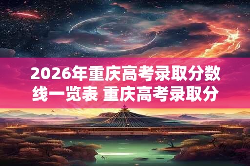 2026年重庆高考录取分数线一览表 重庆高考录取分数线2026如何