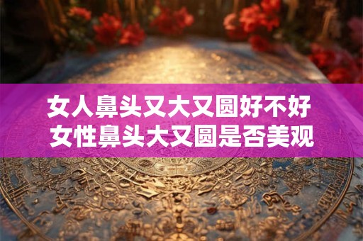 女人鼻头又大又圆好不好 女性鼻头大又圆是否美观