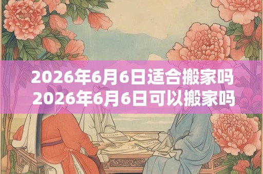 2026年6月6日适合搬家吗 2026年6月6日可以搬家吗