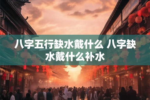 八字五行缺水戴什么 八字缺水戴什么补水 八字五行缺水戴什么 八字缺水戴什么补水