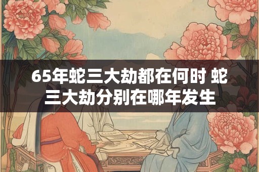 65年蛇三大劫都在何时 蛇三大劫分别在哪年发生 65年蛇三大劫都在何时 蛇三大劫分别在哪年发生