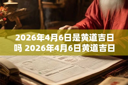 2026年4月6日是黄道吉日吗 2026年4月6日黄道吉日吗