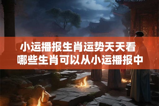 小运播报生肖运势天天看 哪些生肖可以从小运播报中获得好运 小运播报生肖运势天天看 哪些生肖可以从小运播报中获得好运