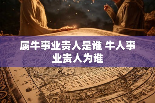 属牛事业贵人是谁 牛人事业贵人为谁 属牛事业贵人是谁 牛人事业贵人为谁