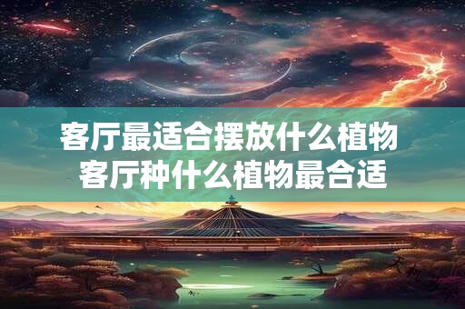 客厅最适合摆放什么植物 客厅种什么植物最合适 客厅最适合摆放什么植物 客厅种什么植物最合适