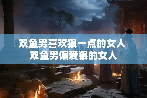双鱼男喜欢狠一点的女人 双鱼男偏爱狠的女人 双鱼男喜欢狠一点的女人 双鱼男偏爱狠的女人