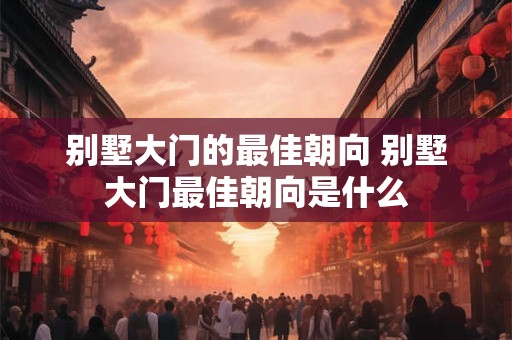 别墅大门的最佳朝向 别墅大门最佳朝向是什么 别墅大门的最佳朝向 别墅大门最佳朝向是什么