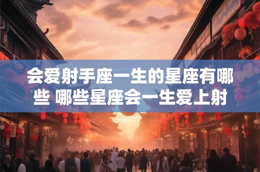会爱射手座一生的星座有哪些 哪些星座会一生爱上射手座 会爱射手座一生的星座有哪些 哪些星座会一生爱上射手座