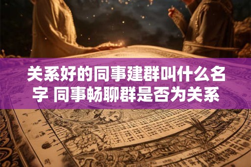 关系好的同事建群叫什么名字 同事畅聊群是否为关系好同事建群的另一选择 关系好的同事建群叫什么名字 同事畅聊群是否为关系好同事建群的另一选择
