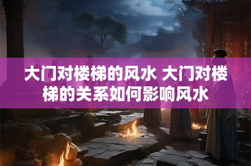 大门对楼梯的风水 大门对楼梯的关系如何影响风水 大门对楼梯的风水 大门对楼梯的关系如何影响风水