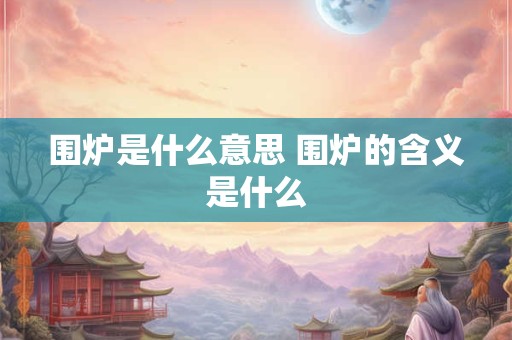 围炉是什么意思 围炉的含义是什么 围炉是什么意思 围炉的含义是什么