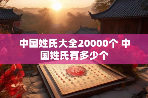 中国姓氏大全20000个 中国姓氏有多少个 中国姓氏大全20000个 中国姓氏有多少个