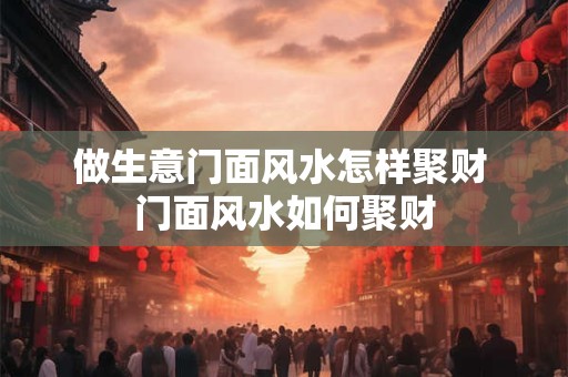 做生意门面风水怎样聚财 门面风水如何聚财