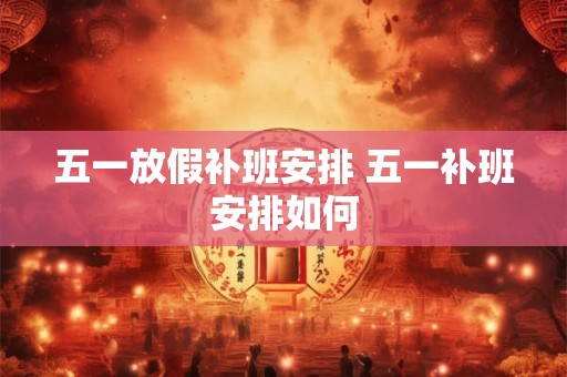 五一放假补班安排 五一补班安排如何