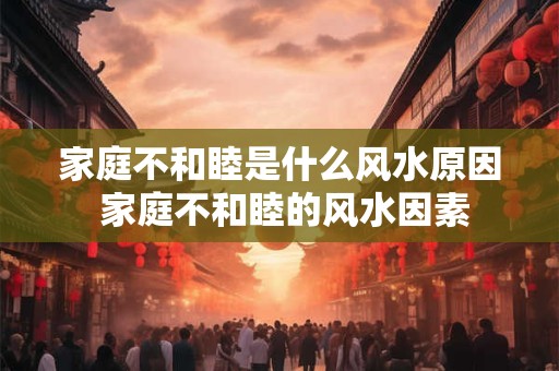 家庭不和睦是什么风水原因 家庭不和睦的风水因素 家庭不和睦是什么风水原因 家庭不和睦的风水因素