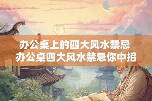 办公桌上的四大风水禁忌 办公桌四大风水禁忌你中招了吗 办公桌上的四大风水禁忌 办公桌四大风水禁忌你中招了吗