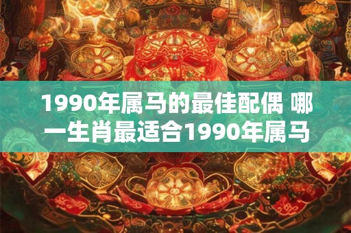 1990年属马的最佳配偶 哪一生肖最适合1990年属马的人当配偶 1990年属马的最佳配偶 哪一生肖最适合1990年属马的人当配偶