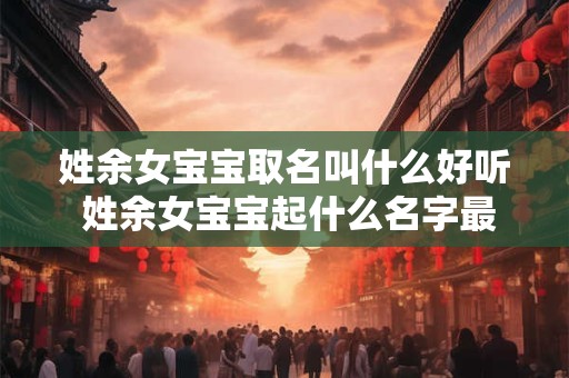 姓余女宝宝取名叫什么好听 姓余女宝宝起什么名字最好听