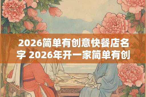 2026简单有创意快餐店名字 2026年开一家简单有创意的快餐店取什么名字 2026简单有创意快餐店名字 2026年开一家简单有创意的快餐店取什么名字