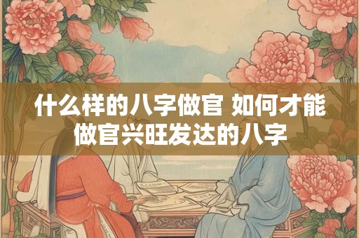 什么样的八字做官 如何才能做官兴旺发达的八字