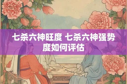 七杀六神旺度 七杀六神强势度如何评估