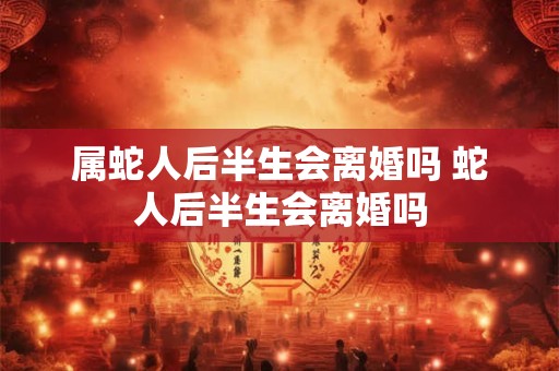 属蛇人后半生会离婚吗 蛇人后半生会离婚吗 属蛇人后半生会离婚吗 蛇人后半生会离婚吗