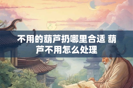 不用的葫芦扔哪里合适 葫芦不用怎么处理