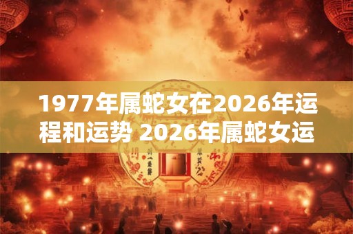 1977年属蛇女在2026年运程和运势 2026年属蛇女运程和运势如何 1977年属蛇女在2026年运程和运势 2026年属蛇女运程和运势如何