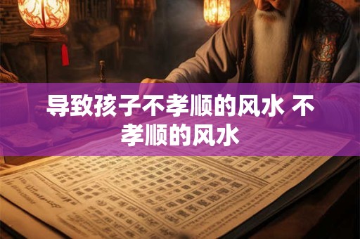 导致孩子不孝顺的风水 不孝顺的风水