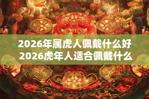 2026年属虎人佩戴什么好 2026虎年人适合佩戴什么 2026年属虎人佩戴什么好 2026虎年人适合佩戴什么