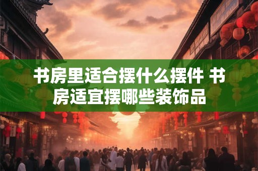 书房里适合摆什么摆件 书房适宜摆哪些装饰品