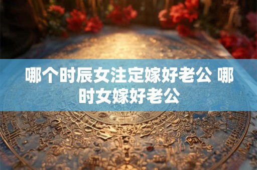 哪个时辰女注定嫁好老公 哪时女嫁好老公