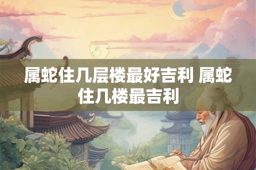 属蛇住几层楼最好吉利 属蛇住几楼最吉利