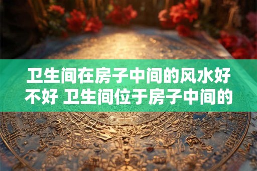 卫生间在房子中间的风水好不好 卫生间位于房子中间的风水如何 卫生间在房子中间的风水好不好 卫生间位于房子中间的风水如何