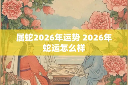 属蛇2026年运势 2026年蛇运怎么样 属蛇2026年运势 2026年蛇运怎么样