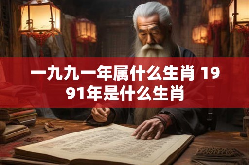 一九九一年属什么生肖 1991年是什么生肖 一九九一年属什么生肖 1991年是什么生肖
