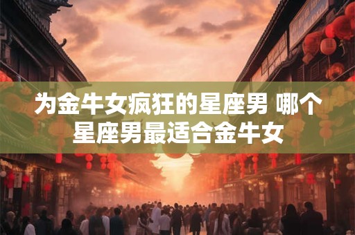 为金牛女疯狂的星座男 哪个星座男最适合金牛女 为金牛女疯狂的星座男 哪个星座男最适合金牛女
