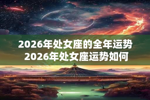 2026年处女座的全年运势 2026年处女座运势如何 2026年处女座的全年运势 2026年处女座运势如何