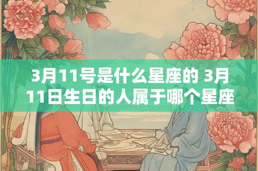 3月11号是什么星座的 3月11日生日的人属于哪个星座 3月11号是什么星座的 3月11日生日的人属于哪个星座