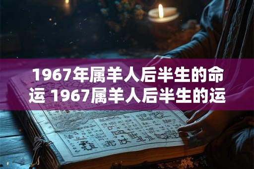 1967年属羊人后半生的命运 1967属羊人后半生的运势 1967年属羊人后半生的命运 1967属羊人后半生的运势
