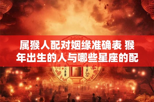 属猴人配对姻缘准确表 猴年出生的人与哪些星座的配对最佳