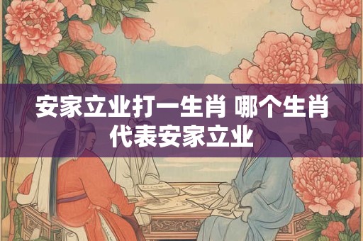 安家立业打一生肖 哪个生肖代表安家立业 安家立业打一生肖 哪个生肖代表安家立业