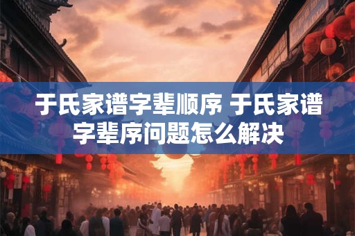 于氏家谱字辈顺序 于氏家谱字辈序问题怎么解决 于氏家谱字辈顺序 于氏家谱字辈序问题怎么解决