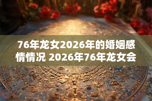 76年龙女2026年的婚姻感情情况 2026年76年龙女会有婚姻情感变化吗 76年龙女2026年的婚姻感情情况 2026年76年龙女会有婚姻情感变化吗
